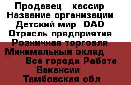 Продавец - кассир › Название организации ­ Детский мир, ОАО › Отрасль предприятия ­ Розничная торговля › Минимальный оклад ­ 25 000 - Все города Работа » Вакансии   . Тамбовская обл.,Моршанск г.